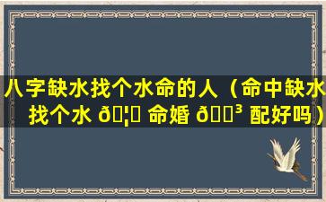 八字缺水找个水命的人（命中缺水找个水 🦆 命婚 🐳 配好吗）